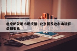北京新发地市场疫情: 北京新发地市场疏解最新消息