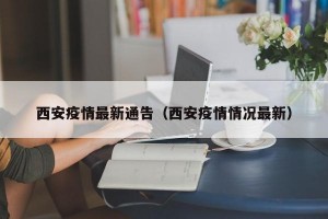 西安疫情最新通告（西安疫情情况最新）