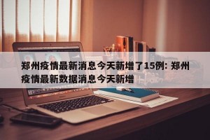郑州疫情最新消息今天新增了15例: 郑州疫情最新数据消息今天新增
