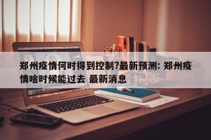 郑州疫情何时得到控制?最新预测: 郑州疫情啥时候能过去 最新消息