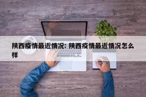 陕西疫情最近情况: 陕西疫情最近情况怎么样