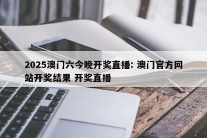 2025澳门六今晚开奖直播: 澳门官方网站开奖结果 开奖直播