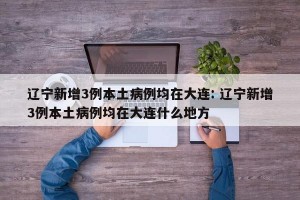 辽宁新增3例本土病例均在大连: 辽宁新增3例本土病例均在大连什么地方