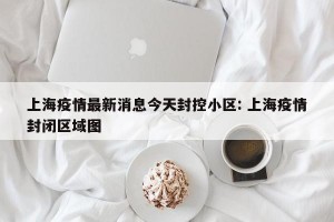 上海疫情最新消息今天封控小区: 上海疫情封闭区域图