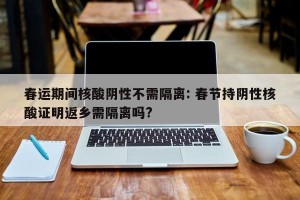 春运期间核酸阴性不需隔离: 春节持阴性核酸证明返乡需隔离吗?