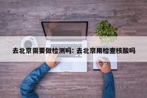 去北京需要做检测吗: 去北京用检查核酸吗