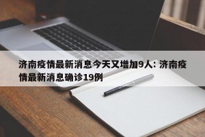 济南疫情最新消息今天又增加9人: 济南疫情最新消息确诊19例