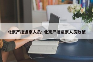 北京严控进京人员: 北京严控进京人员政策