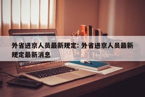 外省进京人员最新规定: 外省进京人员最新规定最新消息