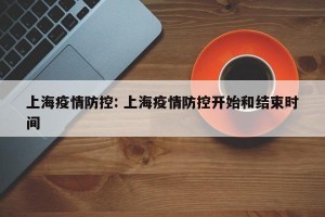 上海疫情防控: 上海疫情防控开始和结束时间