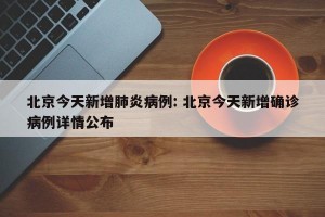 北京今天新增肺炎病例: 北京今天新增确诊病例详情公布