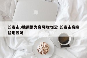长春市3地调整为高风险地区: 长春市高峰险地区吗
