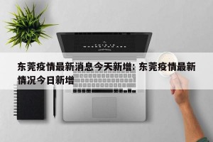 东莞疫情最新消息今天新增: 东莞疫情最新情况今日新增