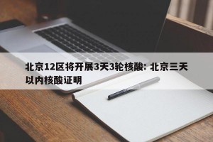北京12区将开展3天3轮核酸: 北京三天以内核酸证明