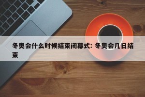 冬奥会什么时候结束闭幕式: 冬奥会几日结束