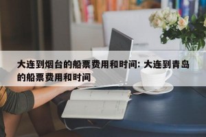 大连到烟台的船票费用和时间: 大连到青岛的船票费用和时间