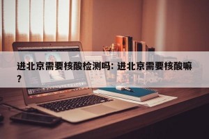 进北京需要核酸检测吗: 进北京需要核酸嘛?