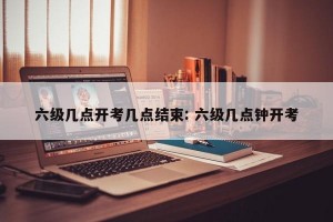 六级几点开考几点结束: 六级几点钟开考