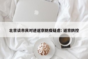 北京谈市民对进返京防疫疑虑: 返京防控