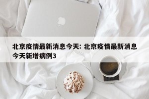 北京疫情最新消息今天: 北京疫情最新消息今天新增病例3