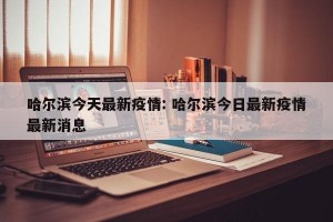 哈尔滨今天最新疫情: 哈尔滨今日最新疫情最新消息