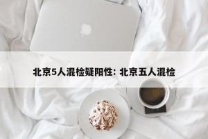 北京5人混检疑阳性: 北京五人混检