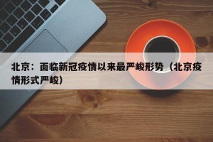 北京：面临新冠疫情以来最严峻形势（北京疫情形式严峻）