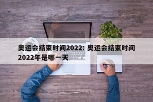 奥运会结束时间2022: 奥运会结束时间2022年是哪一天