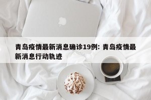 青岛疫情最新消息确诊19例: 青岛疫情最新消息行动轨迹