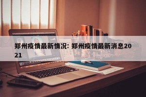 郑州疫情最新情况: 郑州疫情最新消息2021