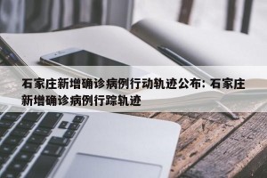 石家庄新增确诊病例行动轨迹公布: 石家庄新增确诊病例行踪轨迹