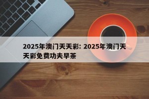 2025年澳门天天彩: 2025年澳门天天彩免费功夫早茶
