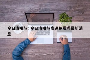 今日清明节: 今日清明节高速免费吗最新消息
