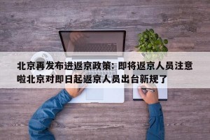 北京再发布进返京政策: 即将返京人员注意啦北京对即日起返京人员出台新规了