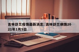 吉林舒兰疫情最新消息: 吉林舒兰病情2021年1月9日
