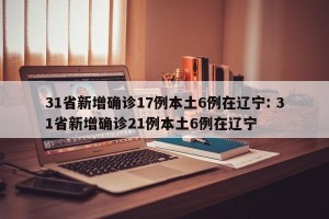 31省新增确诊17例本土6例在辽宁: 31省新增确诊21例本土6例在辽宁