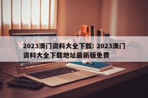 2023澳门资料大全下载: 2023澳门资料大全下载地址最新版免费