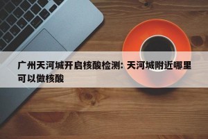 广州天河城开启核酸检测: 天河城附近哪里可以做核酸