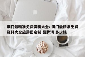 澳门最精准免费资料大全: 澳门最精准免费资料大全旅游团定制 品牌词 多少钱