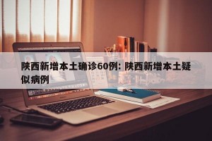 陕西新增本土确诊60例: 陕西新增本土疑似病例