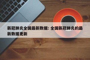 新冠肺炎全国最新数据: 全国新冠肺炎的最新数据更新