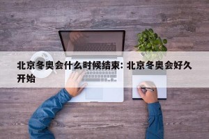 北京冬奥会什么时候结束: 北京冬奥会好久开始