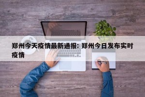 郑州今天疫情最新通报: 郑州今日发布实时疫情