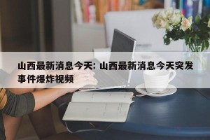 山西最新消息今天: 山西最新消息今天突发事件爆炸视频