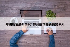 郑州疫情最新情况: 郑州疫情最新情况今天