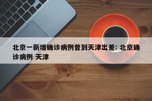 北京一新增确诊病例曾到天津出差: 北京确诊病例 天津