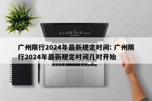 广州限行2024年最新规定时间: 广州限行2024年最新规定时间几时开始
