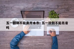 五一假期不能离开本市: 五一放假不能出省吗