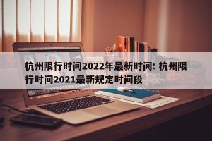 杭州限行时间2022年最新时间: 杭州限行时间2021最新规定时间段