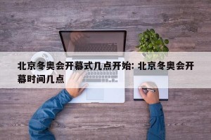北京冬奥会开幕式几点开始: 北京冬奥会开幕时间几点